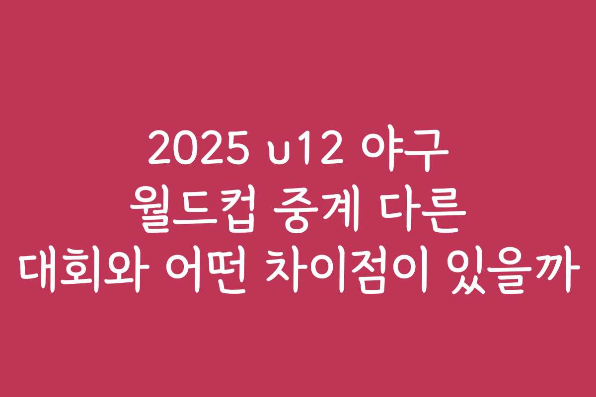 2025 u12 야구 월드컵 중계 다른 대회와 어떤 차이점이 있을까