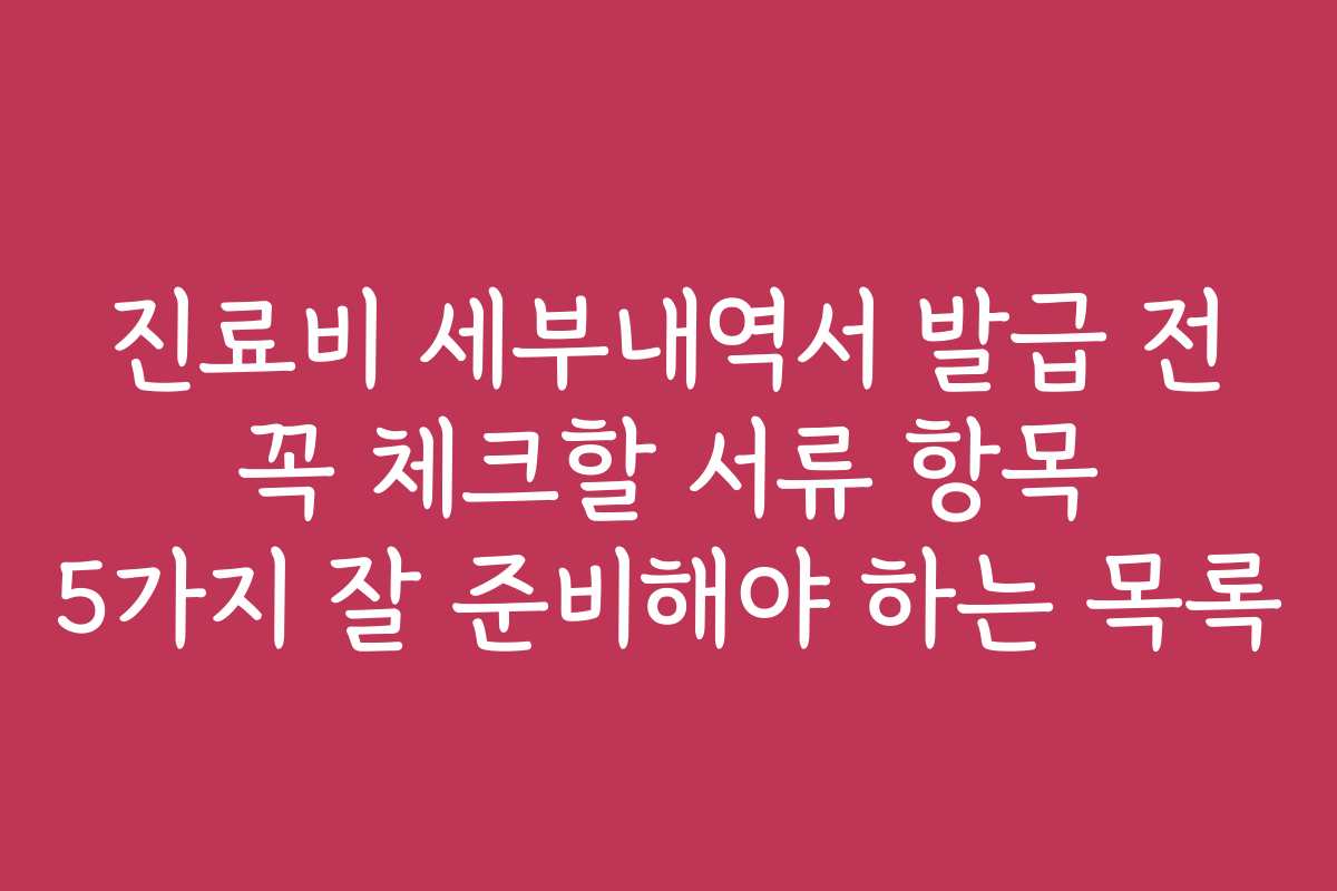 진료비 세부내역서 발급 전 꼭 체크할 서류 항목 5가지 잘 준비해야 하는 목록