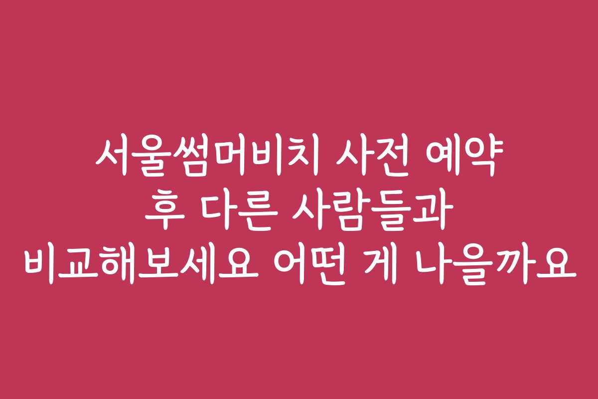 서울썸머비치 사전 예약 후 다른 사람들과 비교해보세요 어떤 게 나을까요