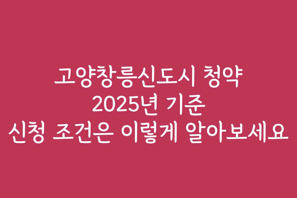 고양창릉신도시 청약 2025년 기준 신청 조건은 이렇게 알아보세요