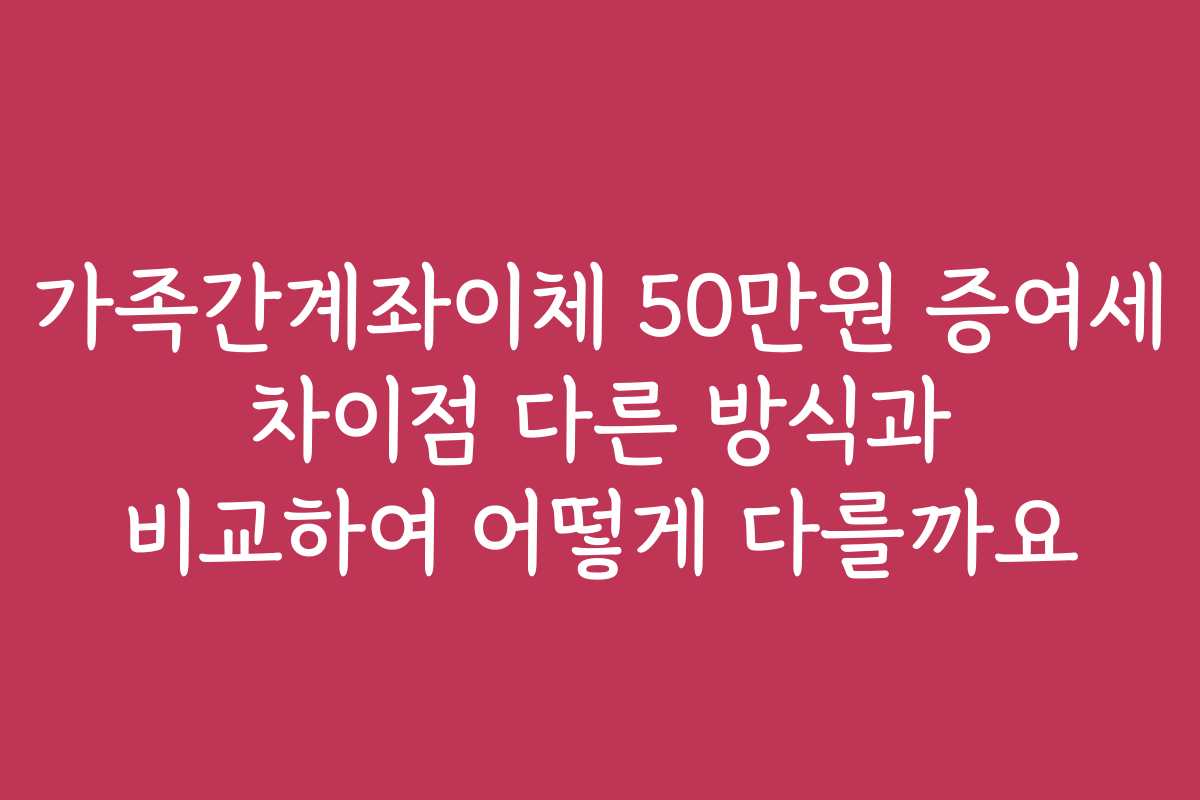 가족간계좌이체 50만원 증여세 차이점 다른 방식과 비교하여 어떻게 다를까요