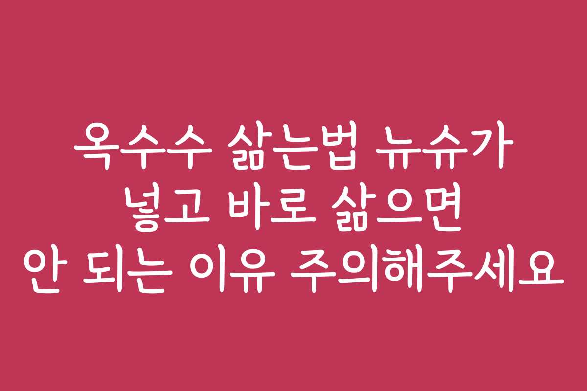 옥수수 삶는법 뉴슈가 넣고 바로 삶으면 안 되는 이유 주의해주세요