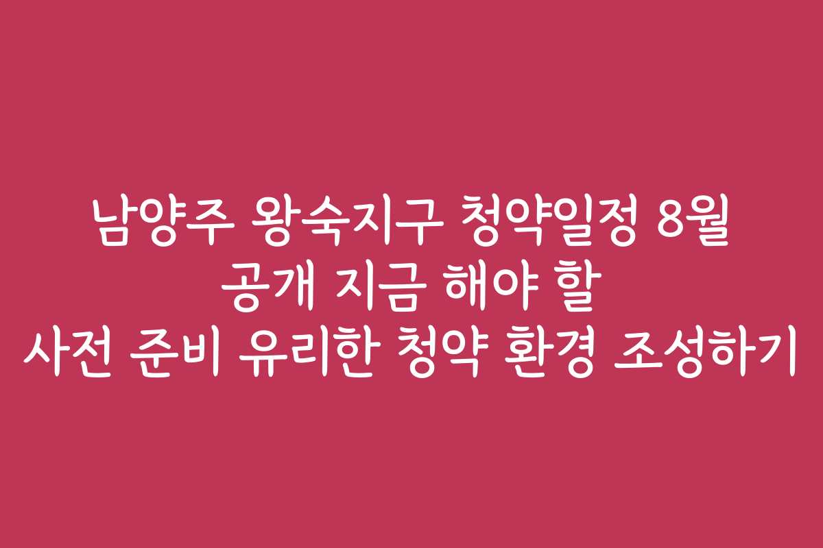 남양주 왕숙지구 청약일정 8월 공개 지금 해야 할 사전 준비 유리한 청약 환경 조성하기