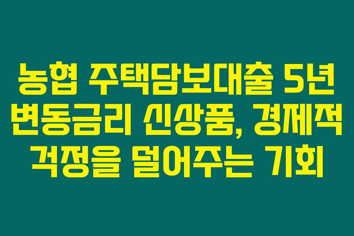 농협 주택담보대출 5년 변동금리 신상품, 경제적 걱정을 덜어주는 기회