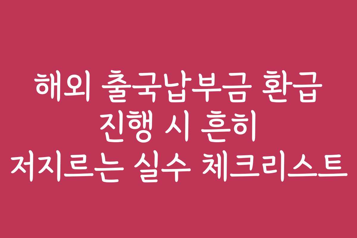 해외 출국납부금 환급 진행 시 흔히 저지르는 실수 체크리스트