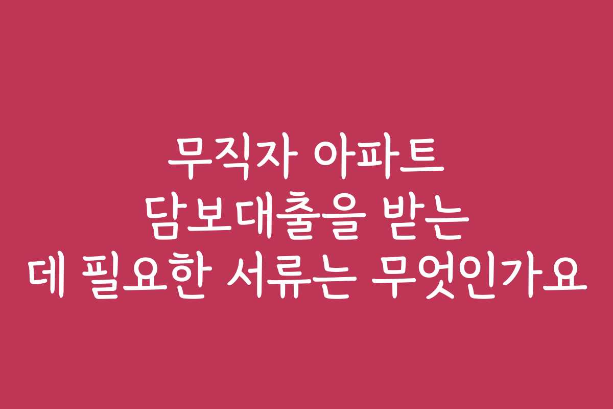 무직자 아파트 담보대출을 받는 데 필요한 서류는 무엇인가요