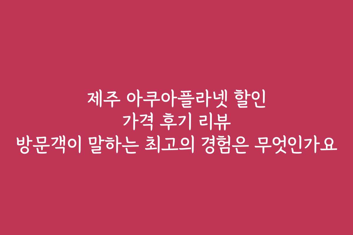 제주 아쿠아플라넷 할인 가격 후기 리뷰 방문객이 말하는 최고의 경험은 무엇인가요
