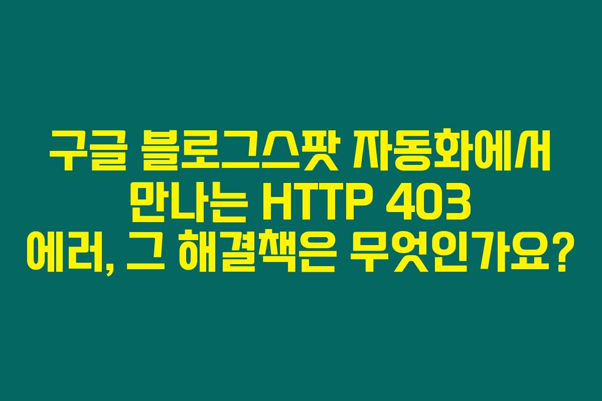 구글 블로그스팟 자동화에서 만나는 HTTP 403 에러, 그 해결책은 무엇인가요?