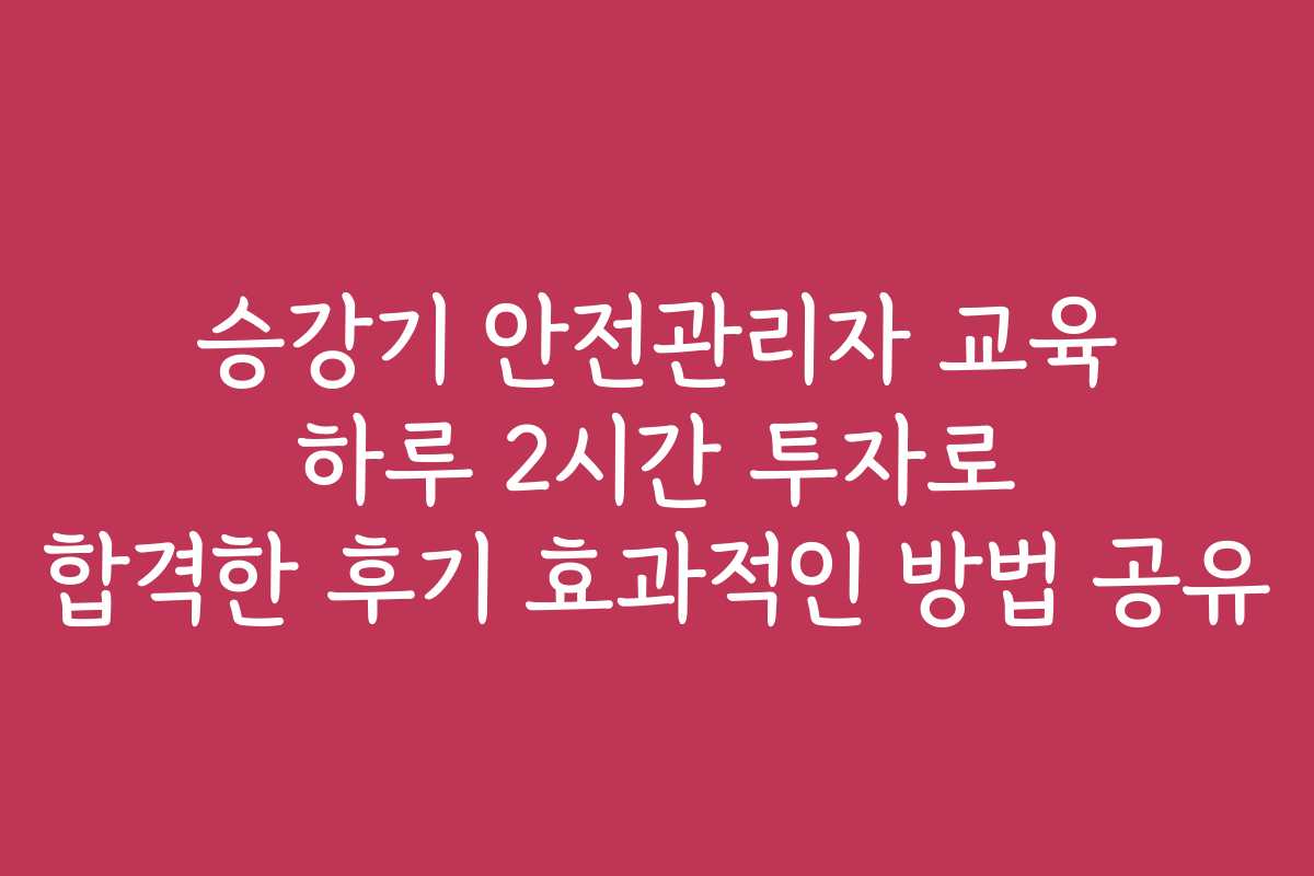 승강기 안전관리자 교육 하루 2시간 투자로 합격한 후기 효과적인 방법 공유