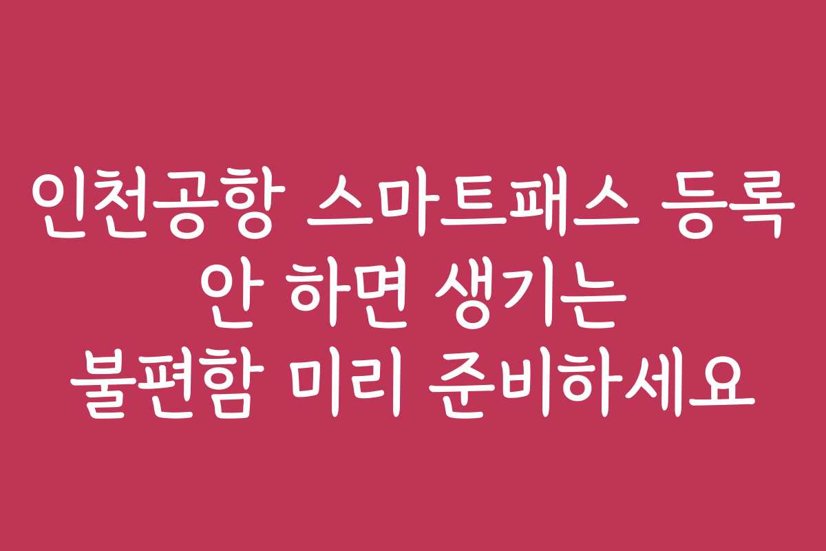 인천공항 스마트패스 등록 안 하면 생기는 불편함 미리 준비하세요