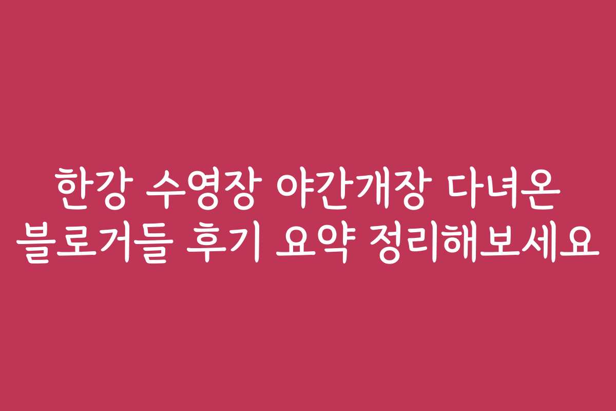 한강 수영장 야간개장 다녀온 블로거들 후기 요약 정리해보세요