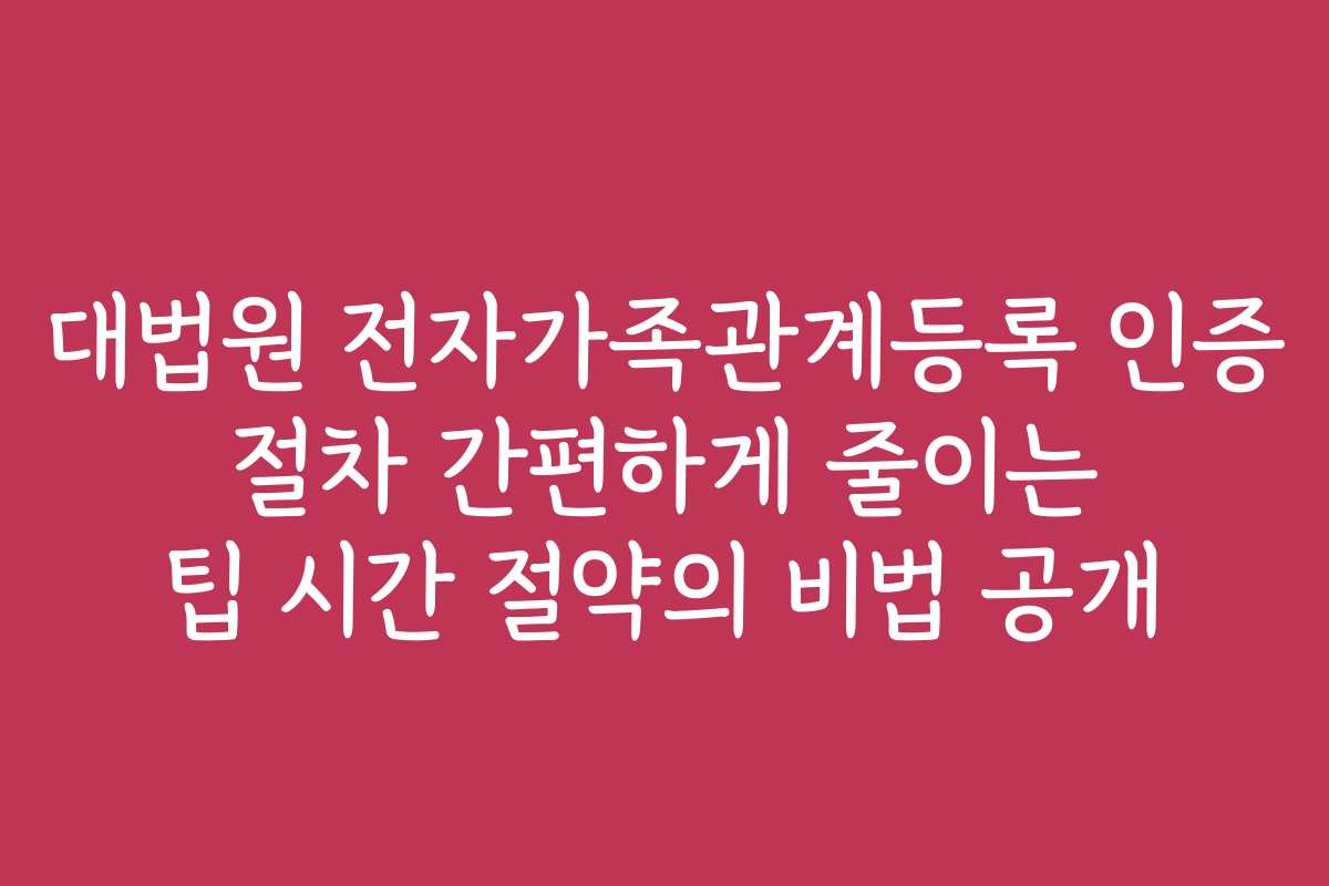 대법원 전자가족관계등록 인증 절차 간편하게 줄이는 팁 시간 절약의 비법 공개