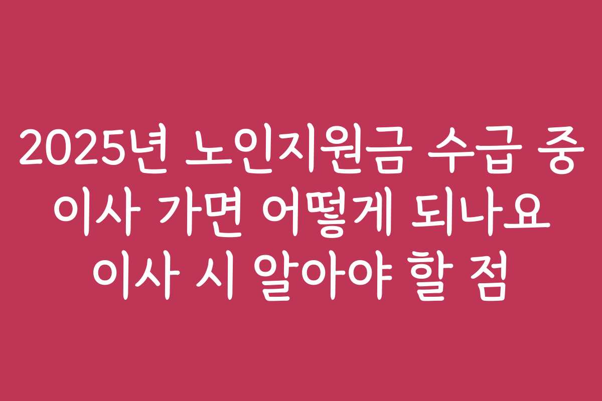 2025년 노인지원금 수급 중 이사 가면 어떻게 되나요 이사 시 알아야 할 점
