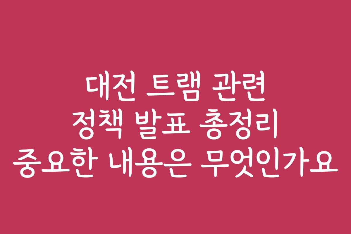 대전 트램 관련 정책 발표 총정리 중요한 내용은 무엇인가요