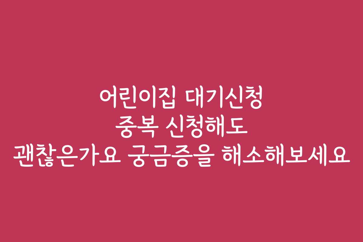 어린이집 대기신청 중복 신청해도 괜찮은가요 궁금증을 해소해보세요