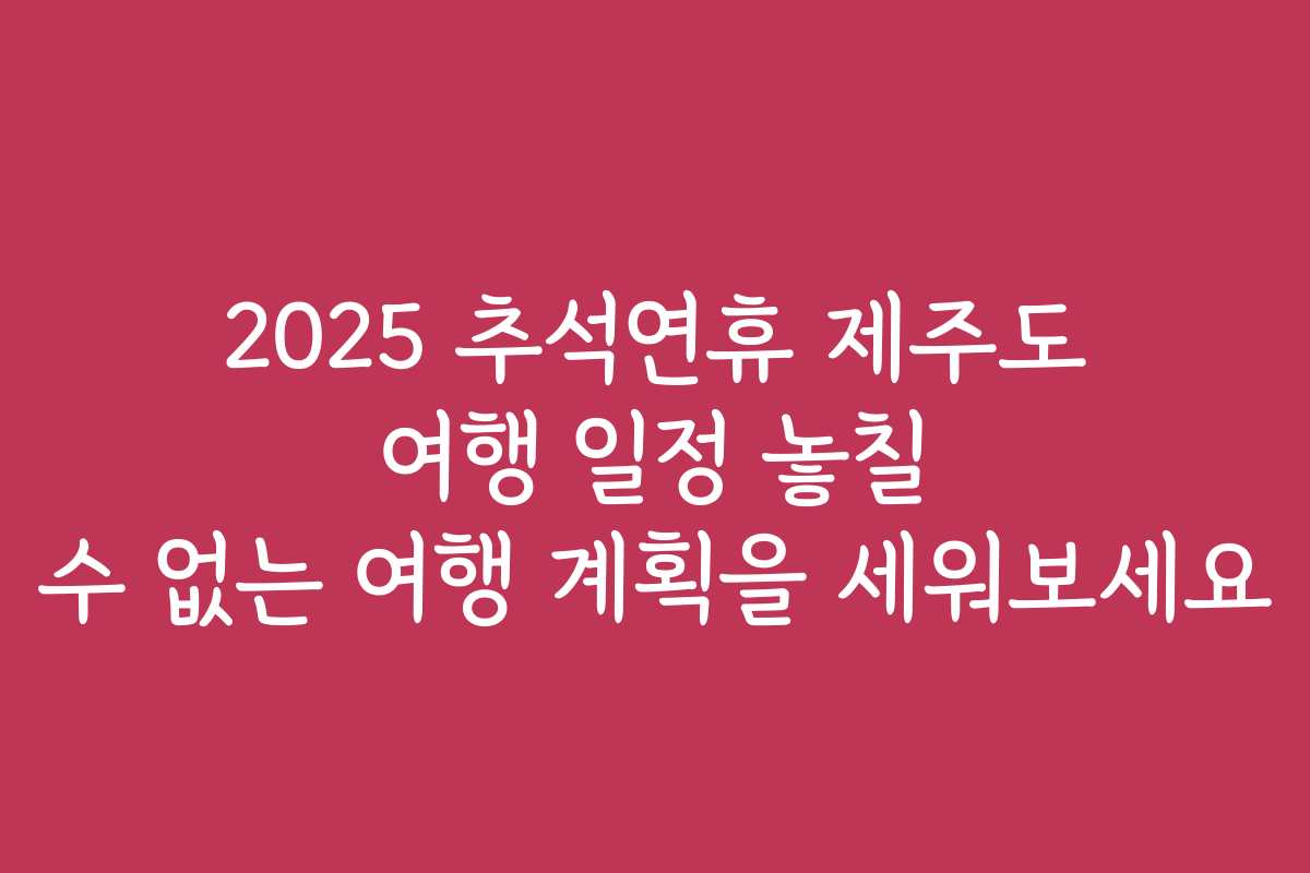 2025 추석연휴 제주도 여행 일정 놓칠 수 없는 여행 계획을 세워보세요