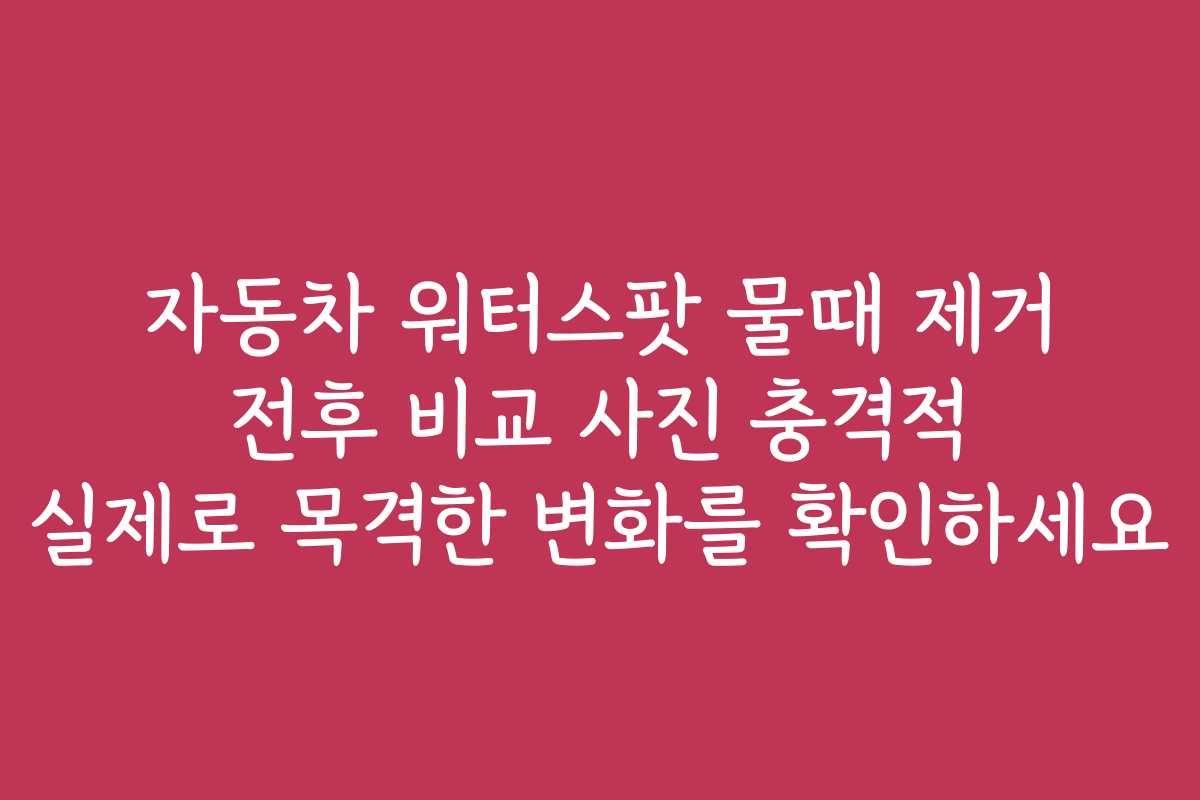 자동차 워터스팟 물때 제거 전후 비교 사진 충격적 실제로 목격한 변화를 확인하세요