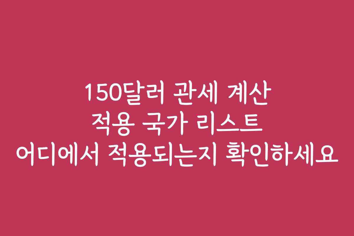150달러 관세 계산 적용 국가 리스트 어디에서 적용되는지 확인하세요