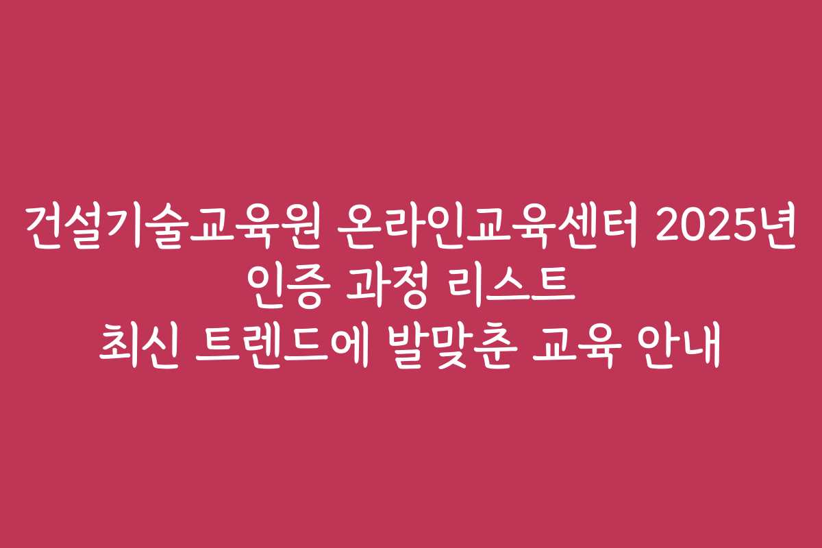 건설기술교육원 온라인교육센터 2025년 인증 과정 리스트 최신 트렌드에 발맞춘 교육 안내
