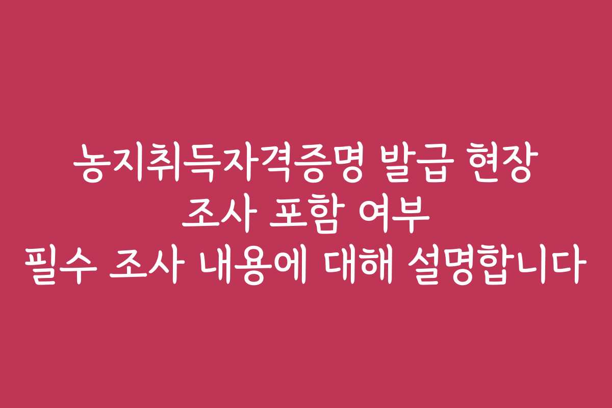 농지취득자격증명 발급 현장 조사 포함 여부 필수 조사 내용에 대해 설명합니다