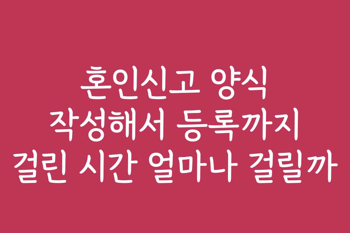 혼인신고 양식 작성해서 등록까지 걸린 시간 얼마나 걸릴까