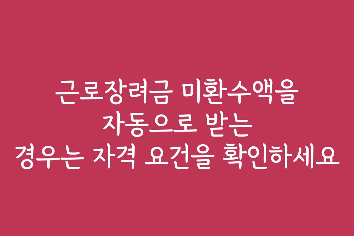근로장려금 미환수액을 자동으로 받는 경우는 자격 요건을 확인하세요
