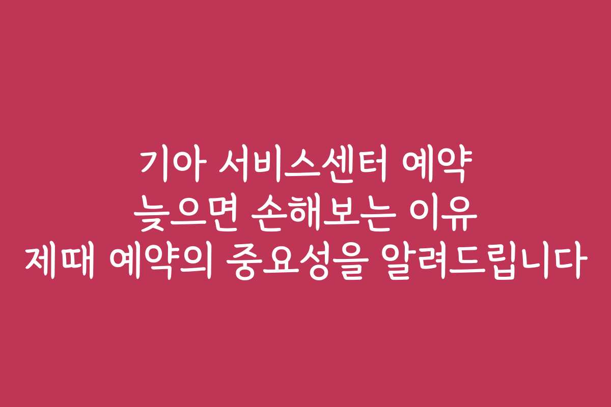 기아 서비스센터 예약 늦으면 손해보는 이유 제때 예약의 중요성을 알려드립니다