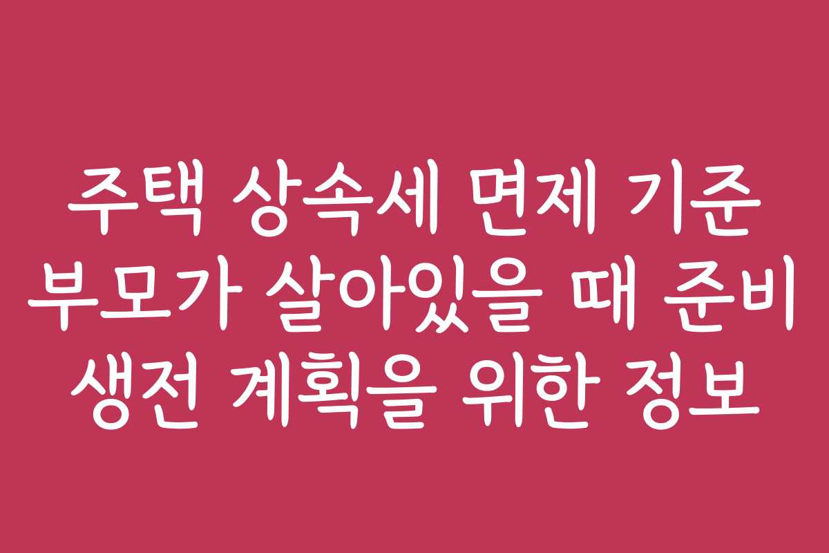주택 상속세 면제 기준 부모가 살아있을 때 준비 생전 계획을 위한 정보