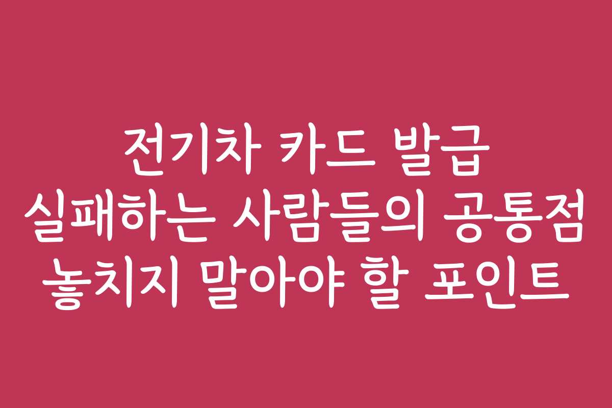 전기차 카드 발급 실패하는 사람들의 공통점 놓치지 말아야 할 포인트