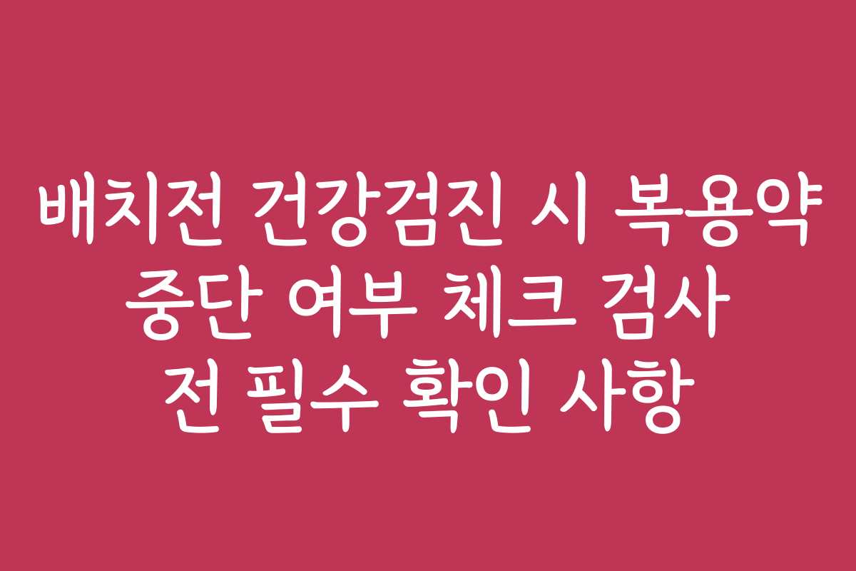 배치전 건강검진 시 복용약 중단 여부 체크 검사 전 필수 확인 사항