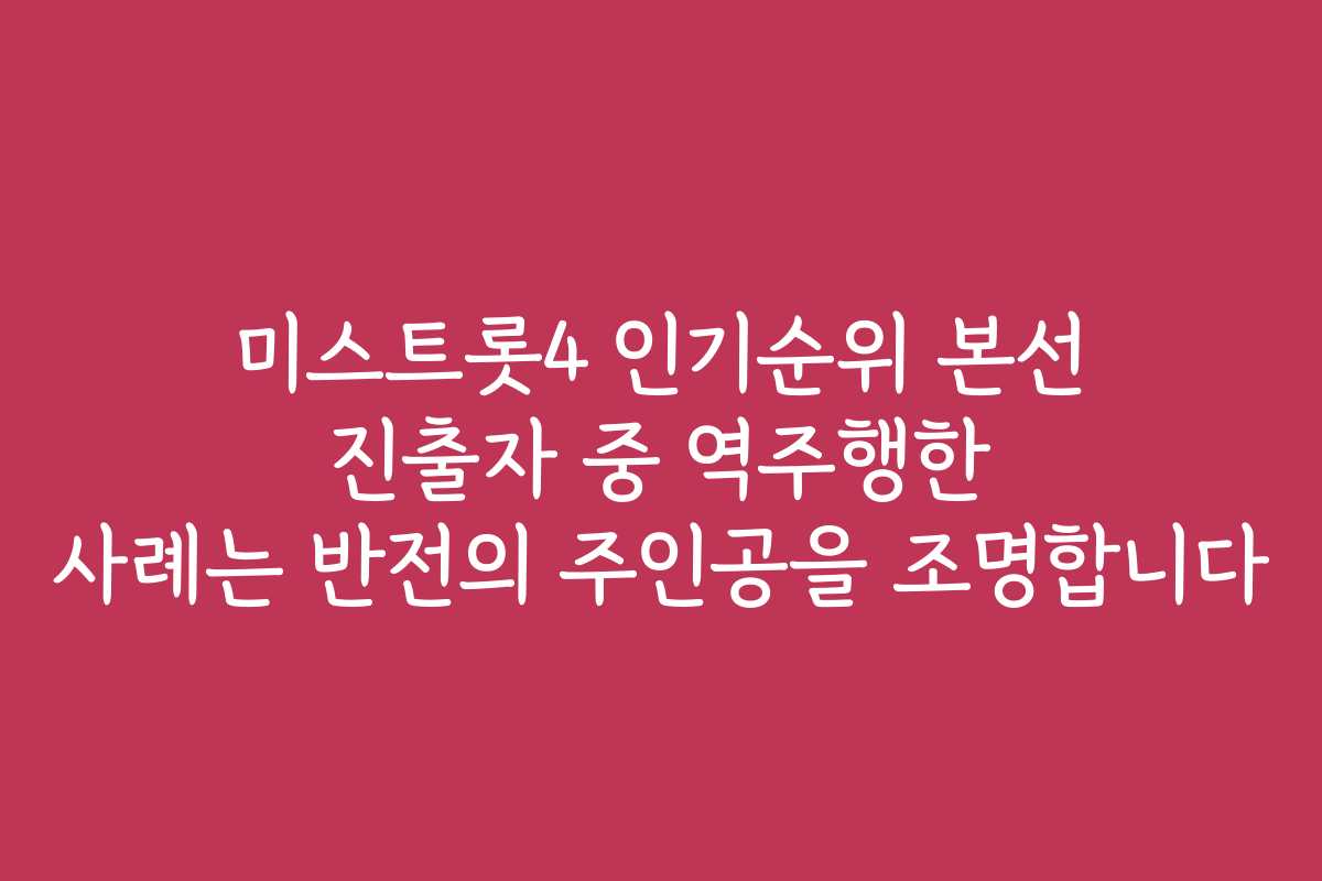 미스트롯4 인기순위 본선 진출자 중 역주행한 사례는 반전의 주인공을 조명합니다