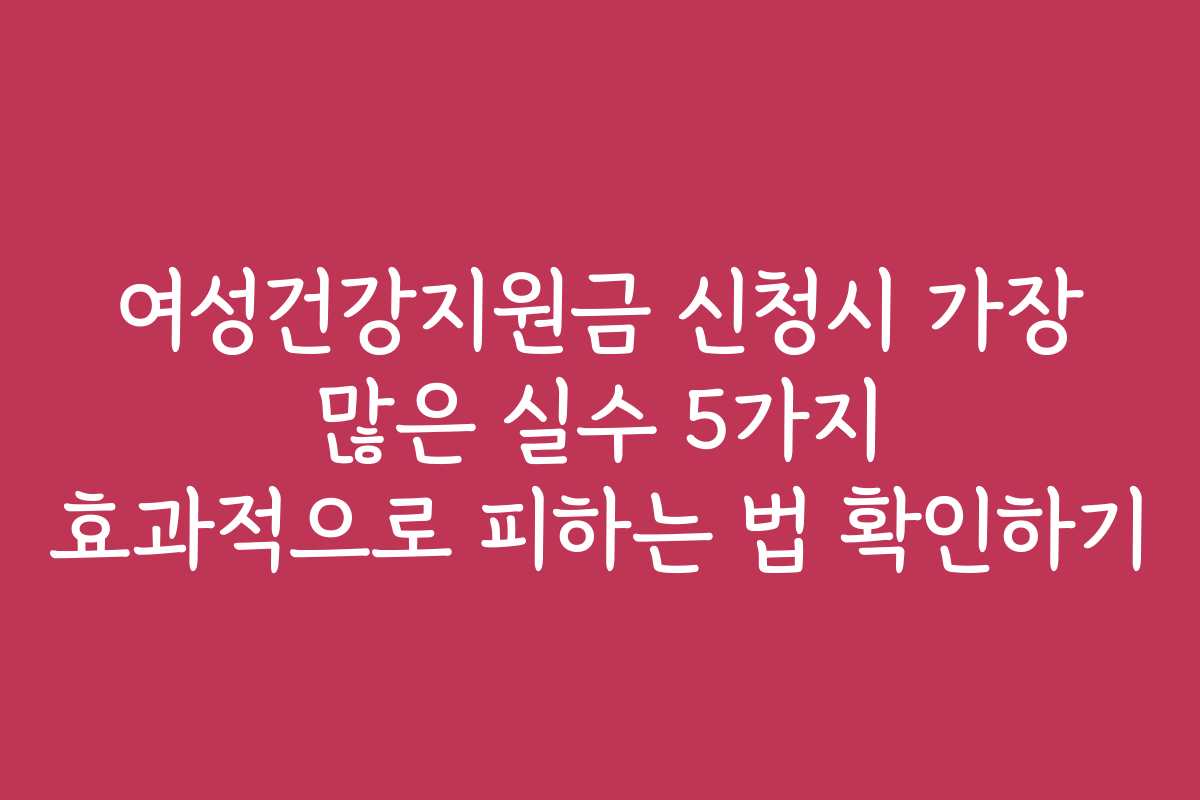 여성건강지원금 신청시 가장 많은 실수 5가지 효과적으로 피하는 법 확인하기