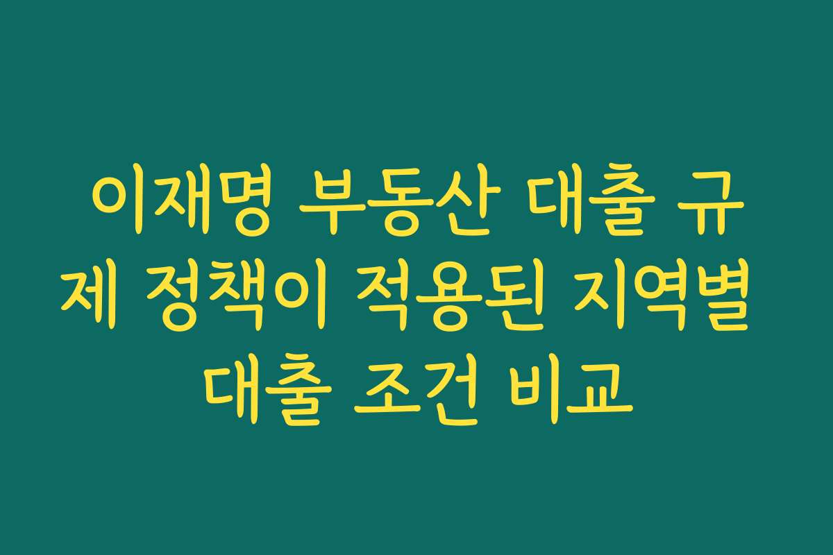 이재명 부동산 대출 규제 정책이 적용된 지역별 대출 조건 비교