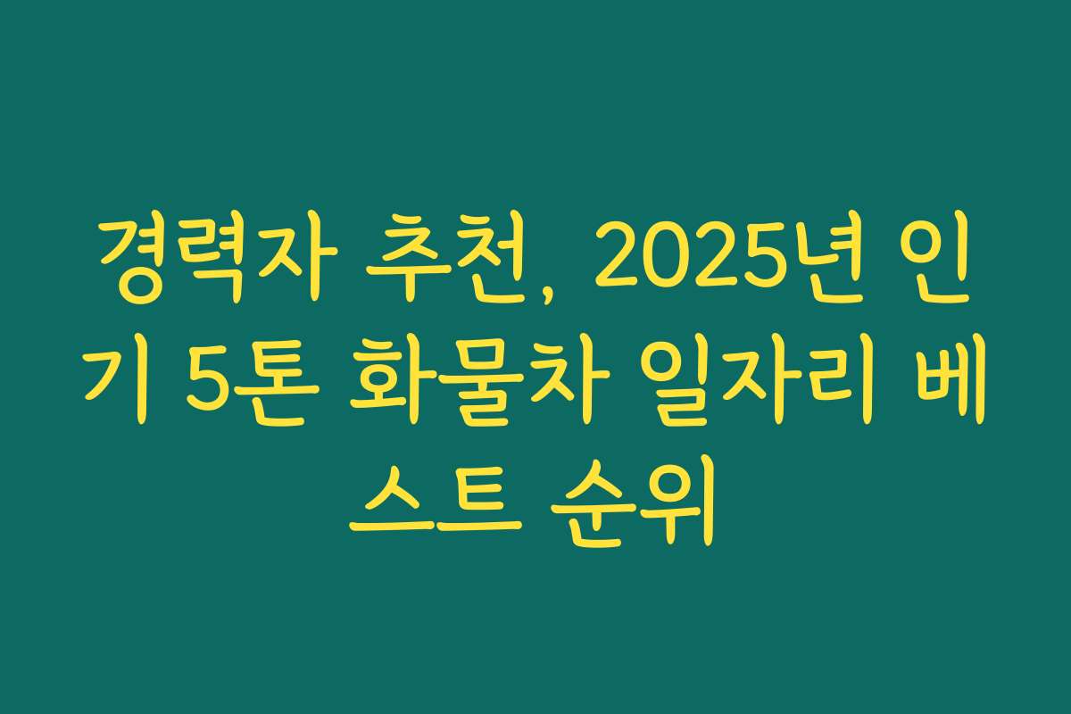 경력자 추천, 2025년 인기 5톤 화물차 일자리 베스트 순위