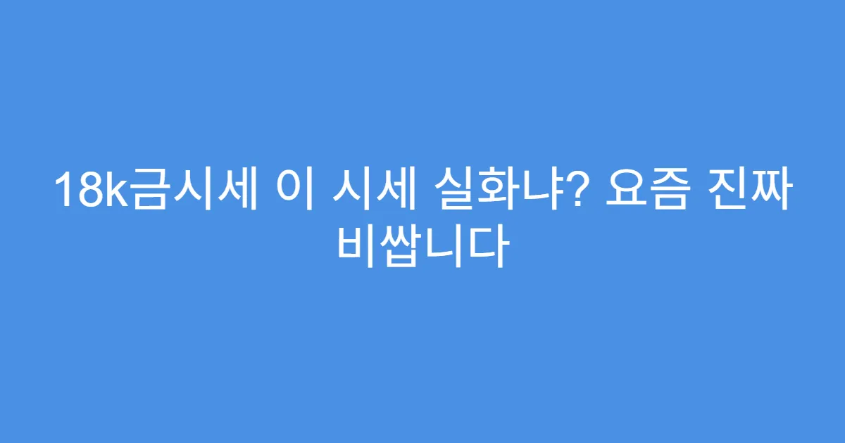 18k금시세 이 시세 실화냐? 요즘 진짜 비쌉니다