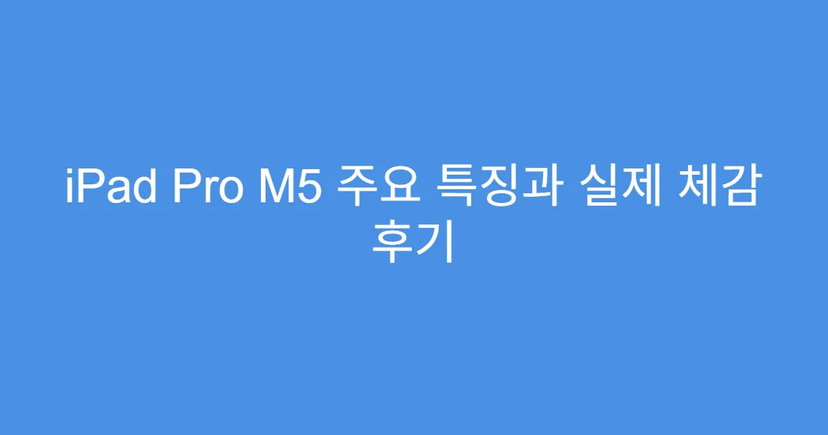 iPad Pro M5 주요 특징과 실제 체감 후기