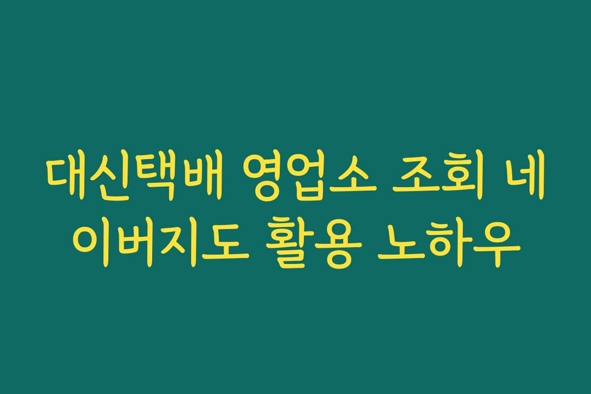 대신택배 영업소 조회 네이버지도 활용 노하우