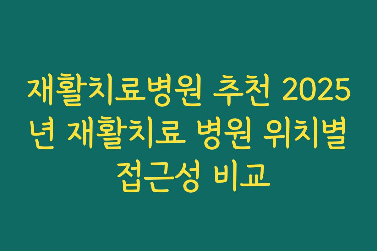 재활치료병원 추천 2025년 재활치료 병원 위치별 접근성 비교