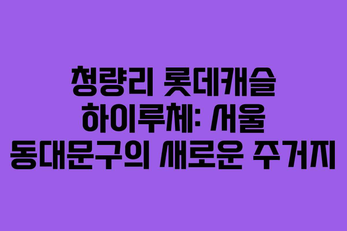 청량리 롯데캐슬 하이루체: 서울 동대문구의 새로운 주거지