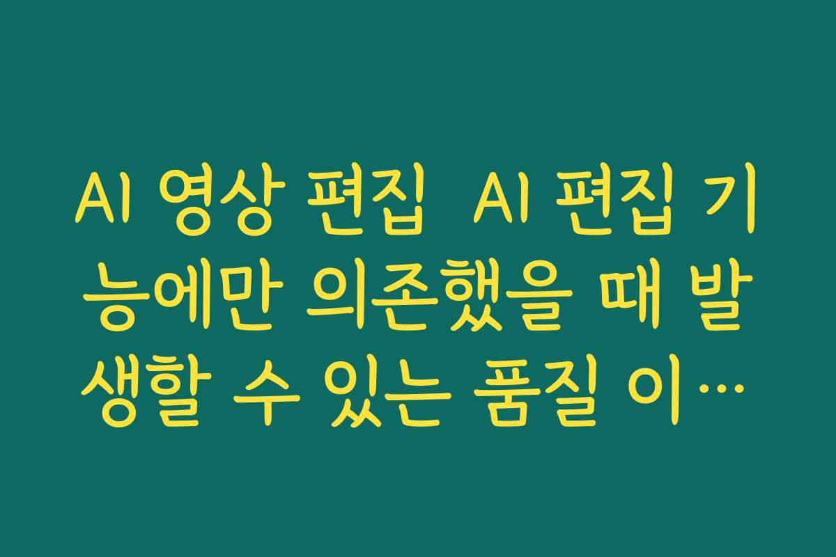 AI 영상 편집  AI 편집 기능에만 의존했을 때 발생할 수 있는 품질 이슈와 해결책 정리