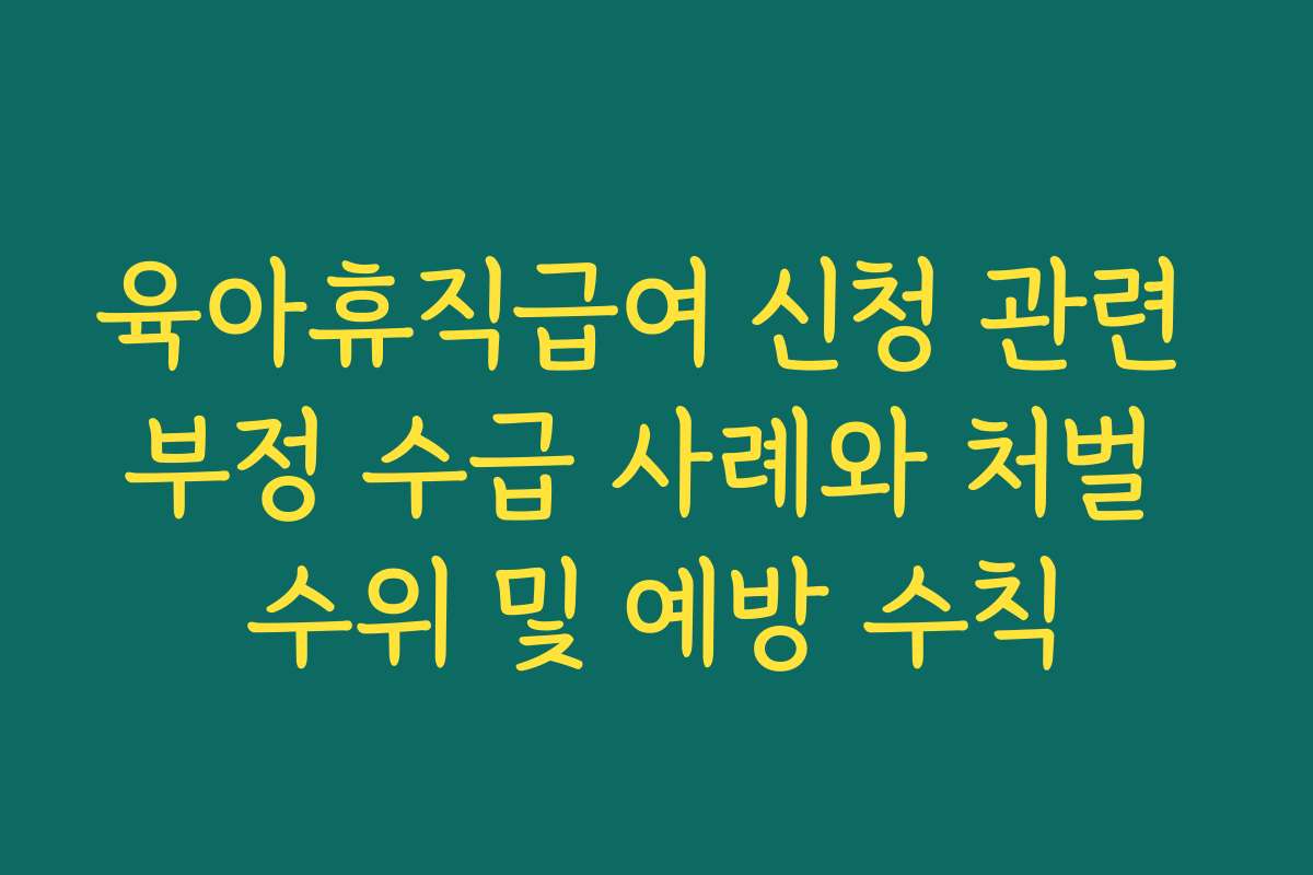 육아휴직급여 신청 관련 부정 수급 사례와 처벌 수위 및 예방 수칙