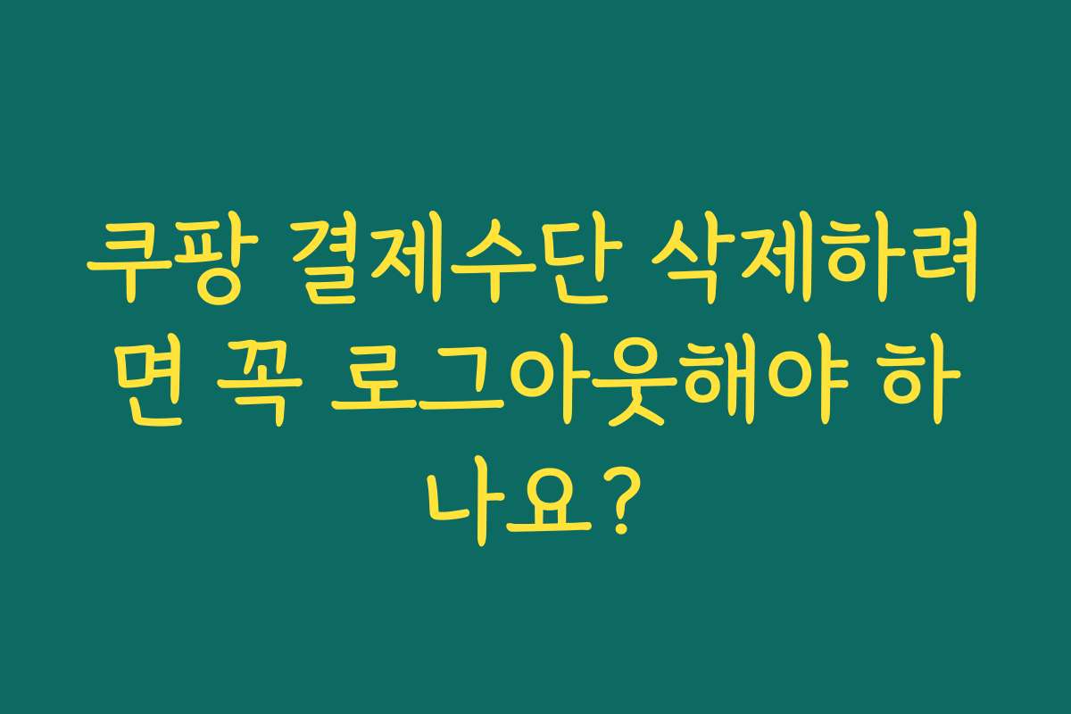 쿠팡 결제수단 삭제하려면 꼭 로그아웃해야 하나요?