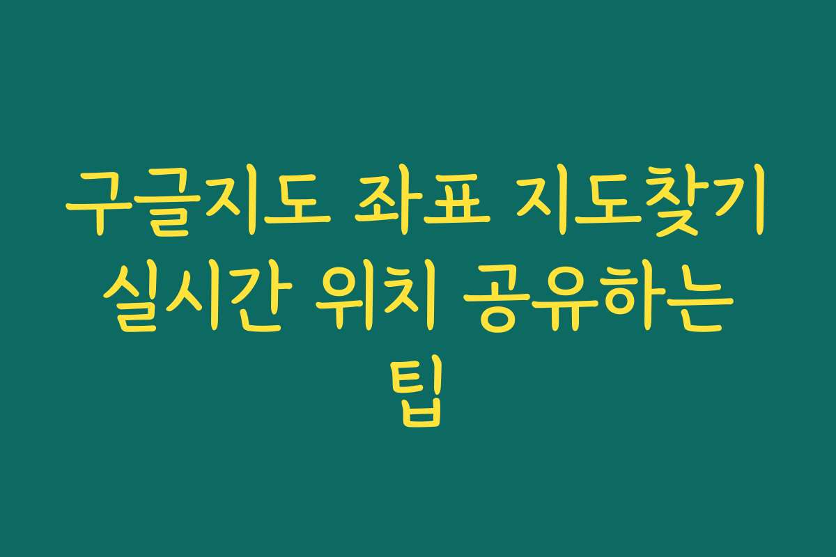 구글지도 좌표 지도찾기 실시간 위치 공유하는 팁