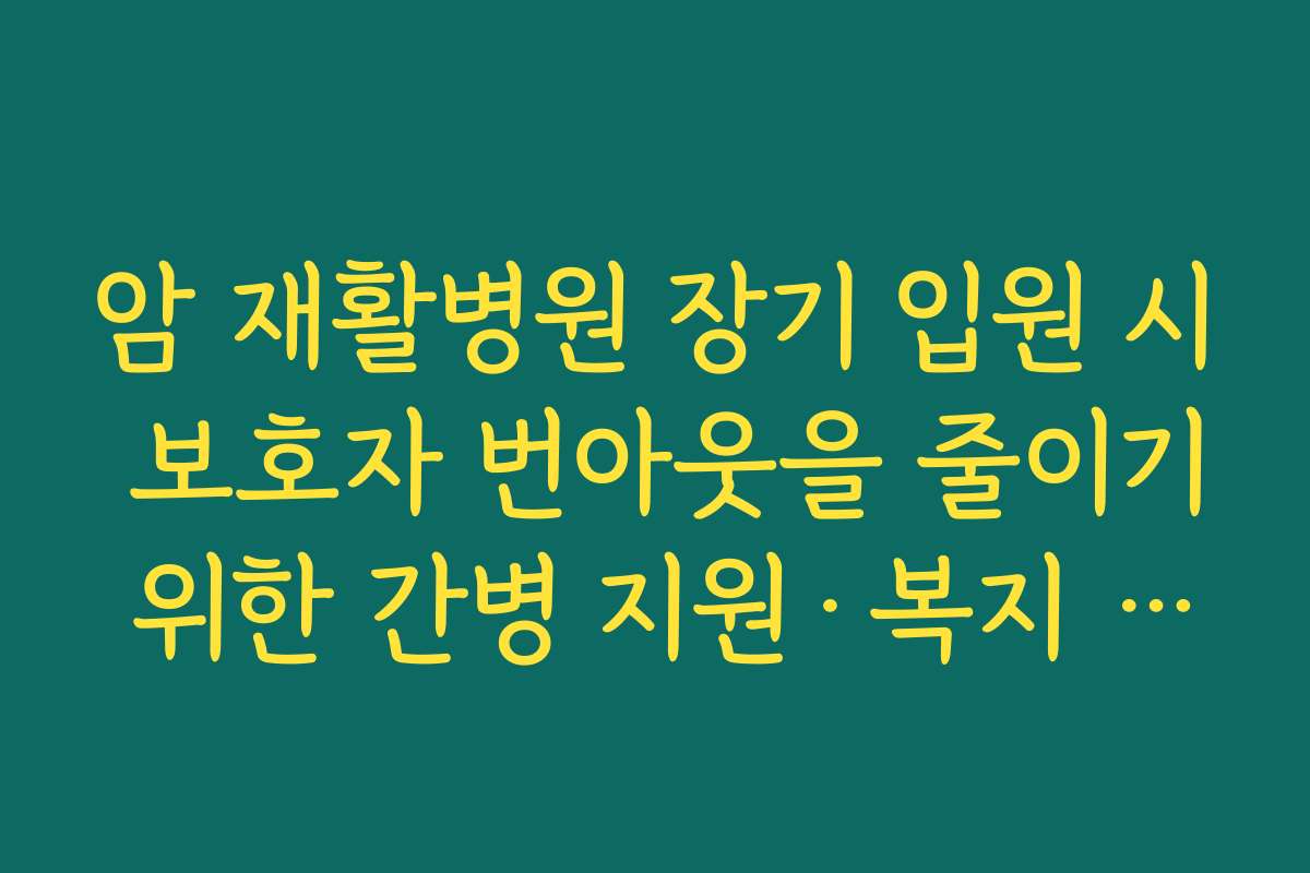 암 재활병원 장기 입원 시 보호자 번아웃을 줄이기 위한 간병 지원·복지 제도 활용 방법