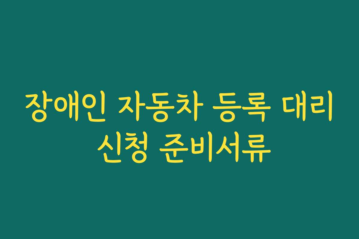 장애인 자동차 등록 대리 신청 준비서류
