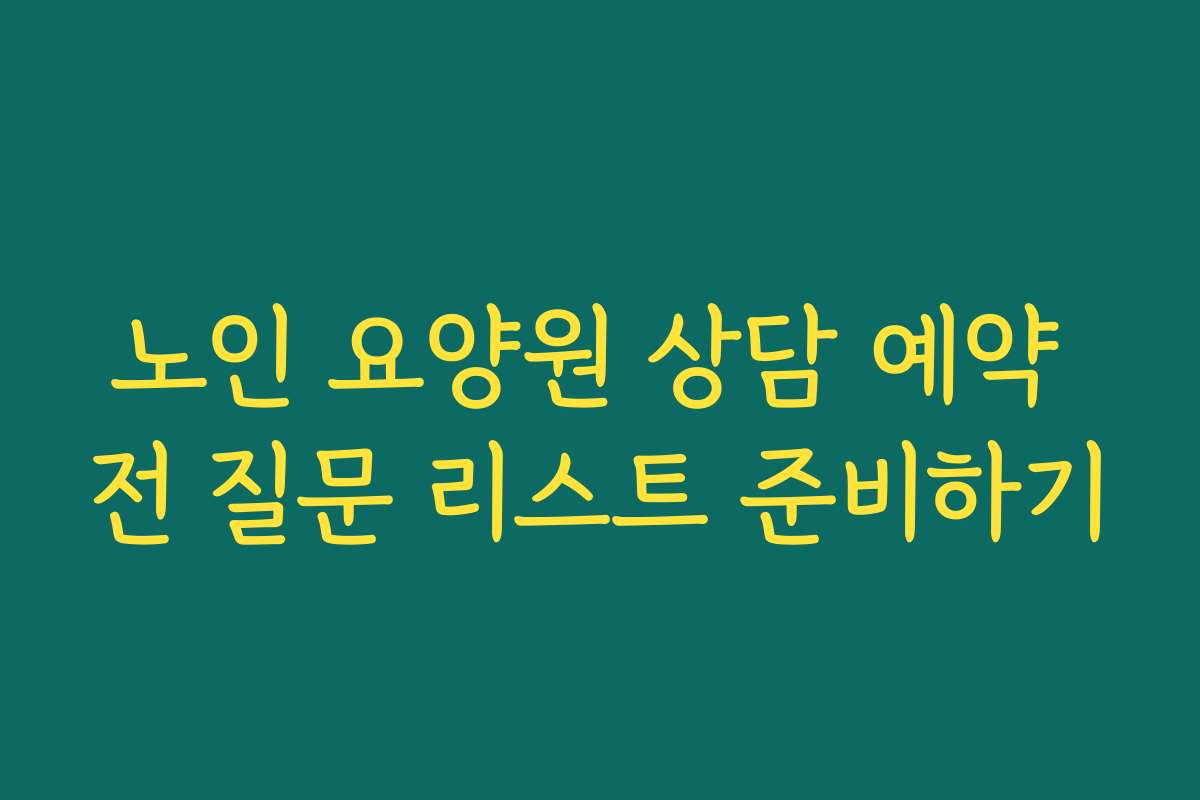 노인 요양원 상담 예약 전 질문 리스트 준비하기