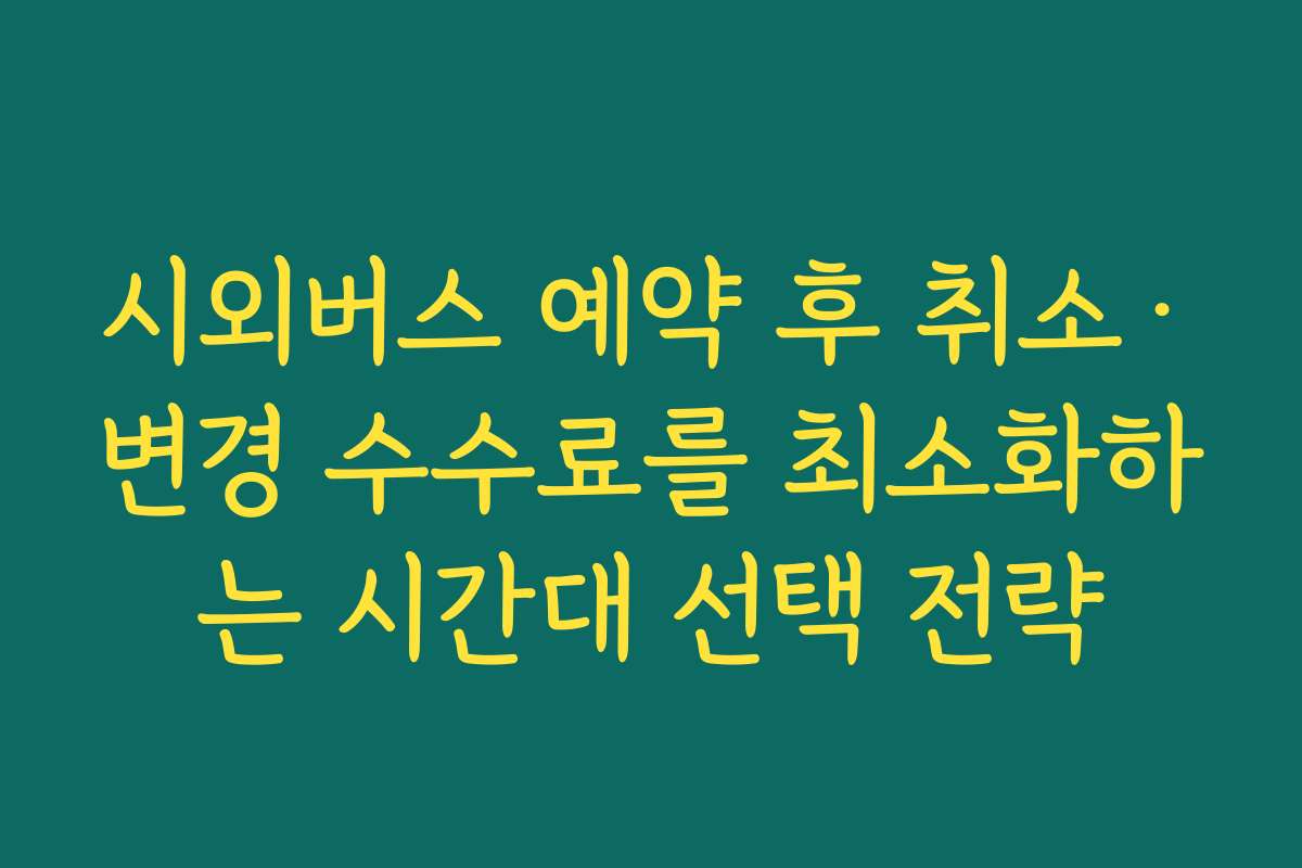 시외버스 예약 후 취소·변경 수수료를 최소화하는 시간대 선택 전략