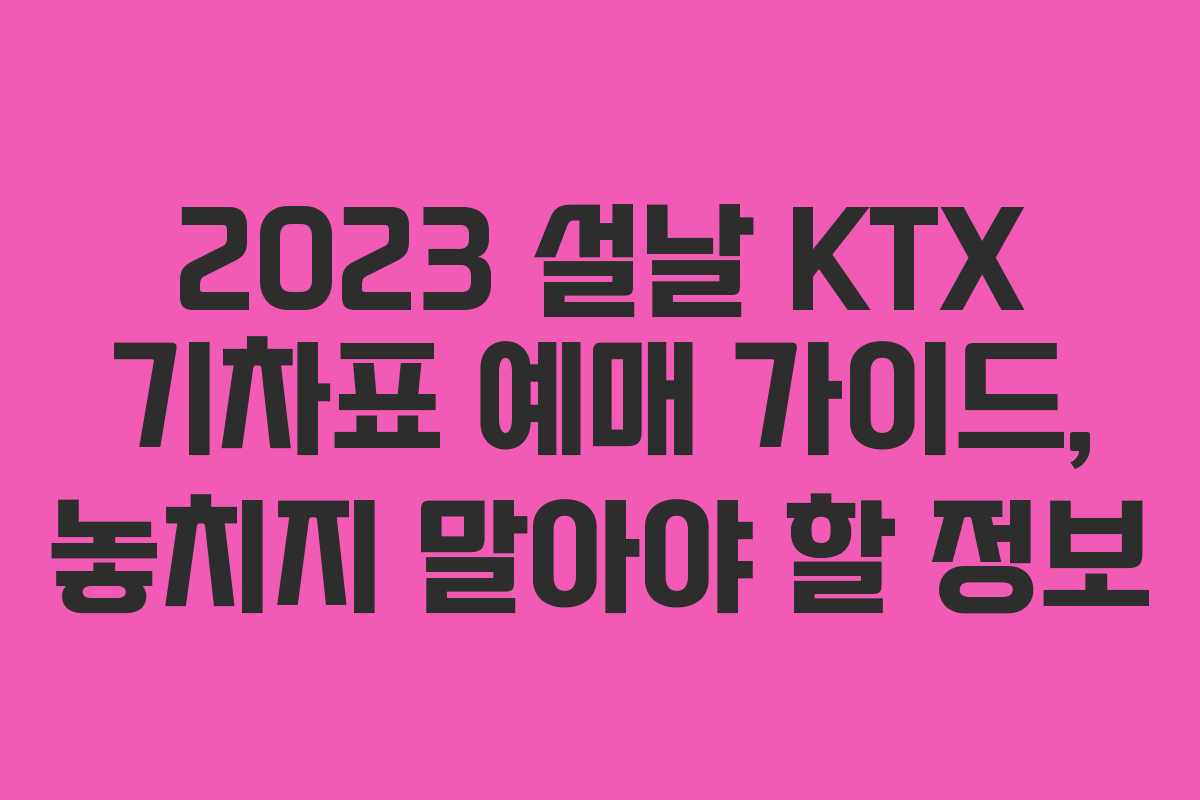 2023 설날 KTX 기차표 예매 가이드, 놓치지 말아야 할 정보
