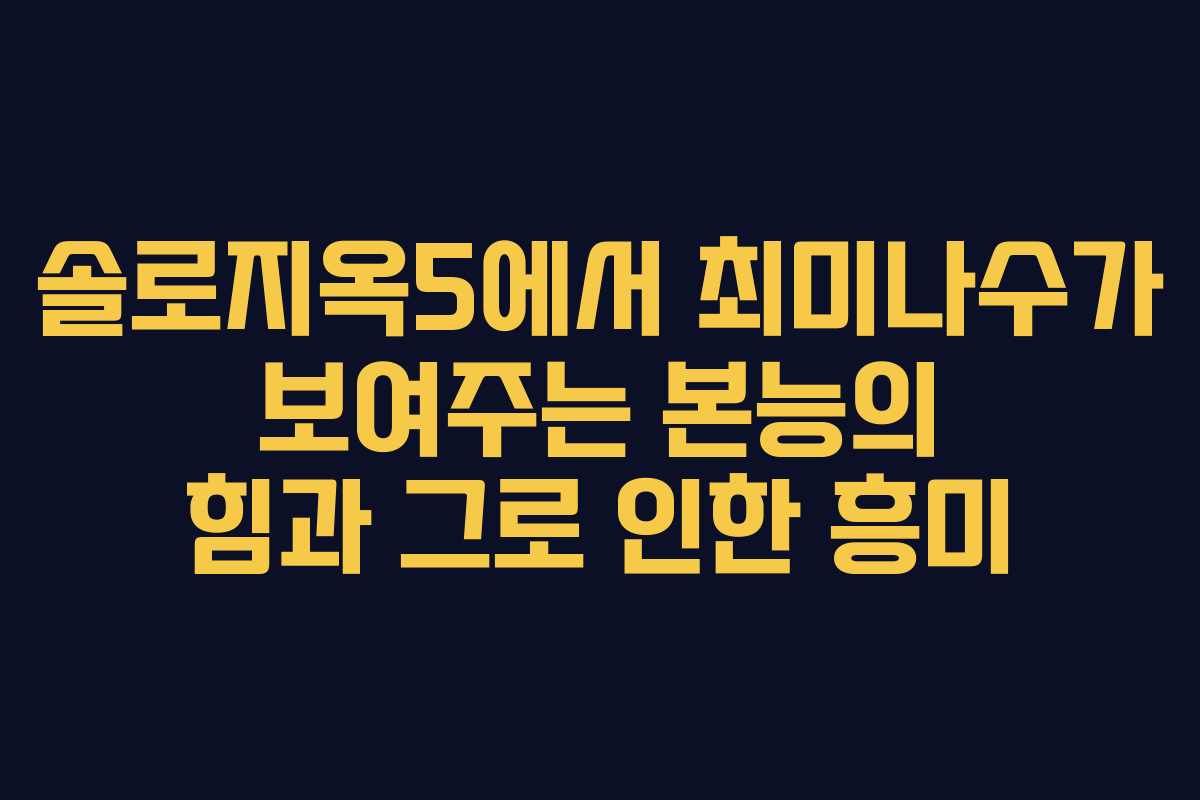 솔로지옥5에서 최미나수가 보여주는 본능의 힘과 그로 인한 흥미