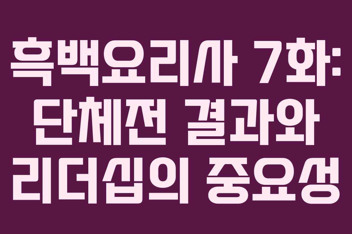 흑백요리사 7화: 단체전 결과와 리더십의 중요성